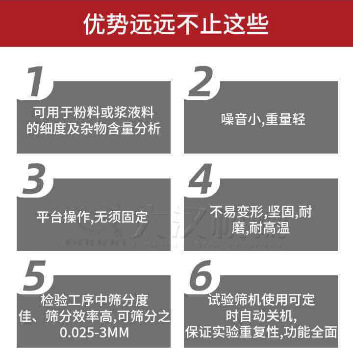 試驗篩優勢：1，可用于粉料或漿液料的細度及雜物含量分析。2，噪音小，重量輕。3，平臺操作，無須固定。4，不易變形，堅固，耐磨，耐高溫。5，檢驗工序中篩分度佳，篩分效率高，可篩分之0.025-3MM6，試驗篩機使用可定時自動關機保證實驗重復性，功能全面。